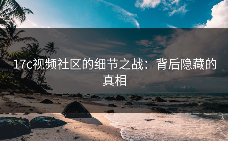 17c视频社区的细节之战：背后隐藏的真相