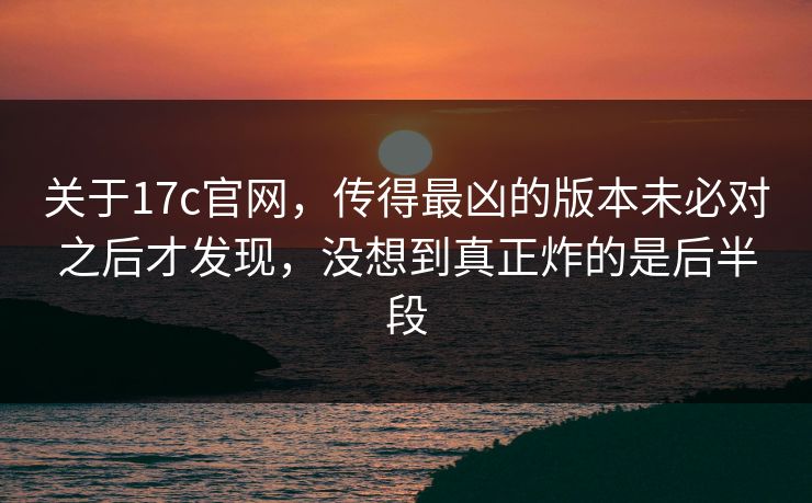 关于17c官网，传得最凶的版本未必对之后才发现，没想到真正炸的是后半段