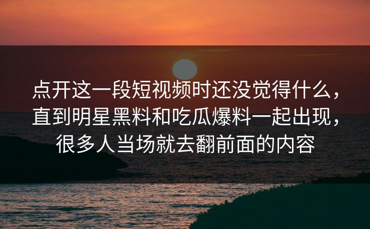 点开这一段短视频时还没觉得什么，直到明星黑料和吃瓜爆料一起出现，很多人当场就去翻前面的内容