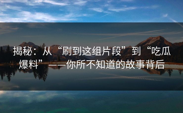 揭秘：从“刷到这组片段”到“吃瓜爆料”——你所不知道的故事背后