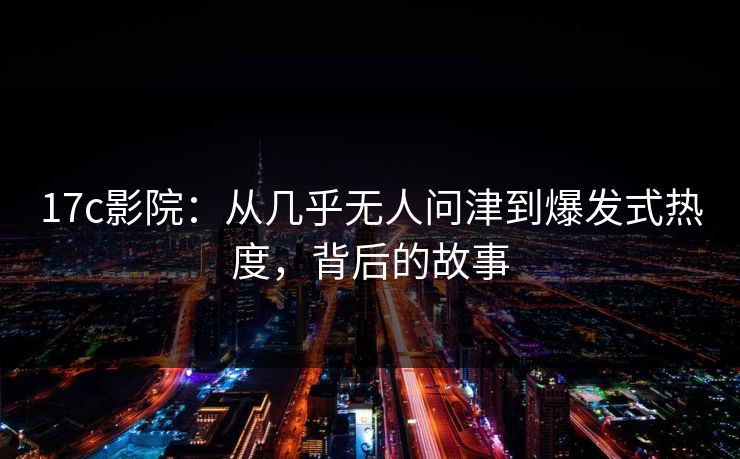 17c影院：从几乎无人问津到爆发式热度，背后的故事