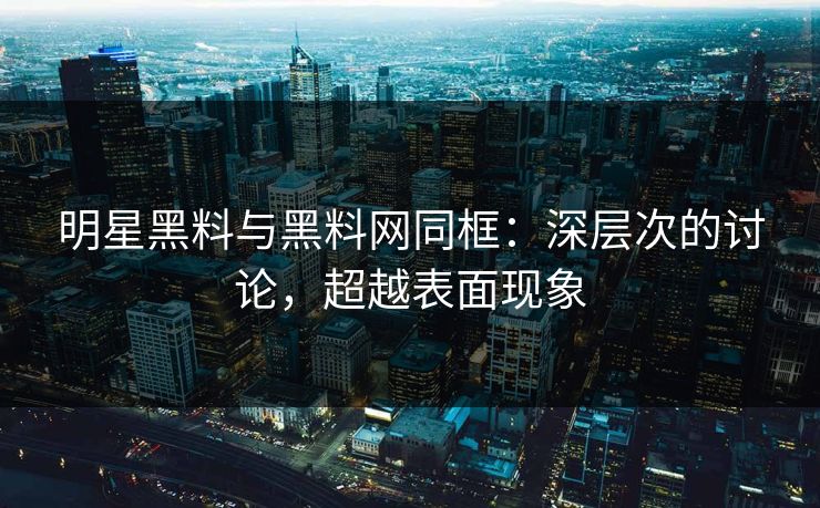 明星黑料与黑料网同框：深层次的讨论，超越表面现象