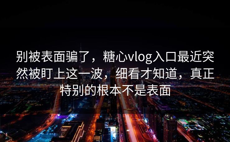 别被表面骗了，糖心vlog入口最近突然被盯上这一波，细看才知道，真正特别的根本不是表面