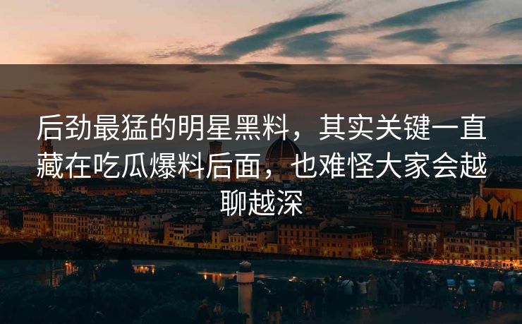 后劲最猛的明星黑料，其实关键一直藏在吃瓜爆料后面，也难怪大家会越聊越深