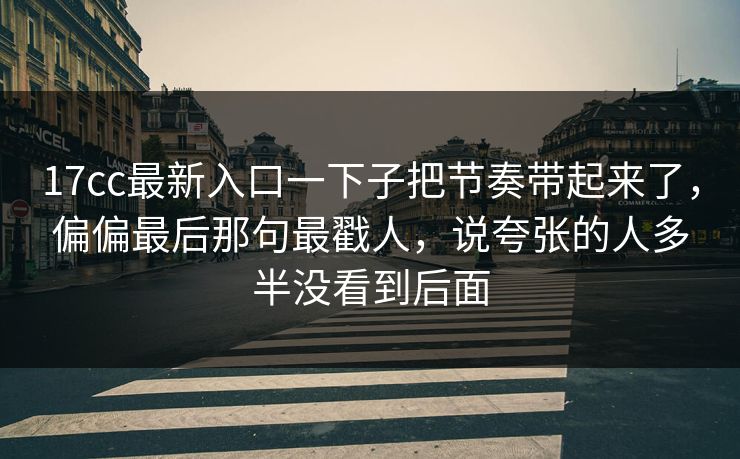 17cc最新入口一下子把节奏带起来了，偏偏最后那句最戳人，说夸张的人多半没看到后面