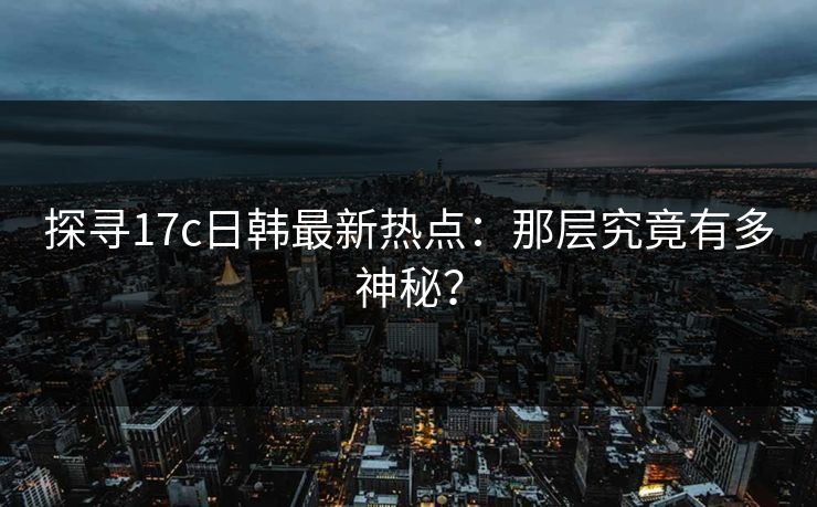 探寻17c日韩最新热点：那层究竟有多神秘？