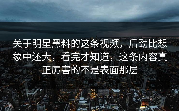 关于明星黑料的这条视频，后劲比想象中还大，看完才知道，这条内容真正厉害的不是表面那层