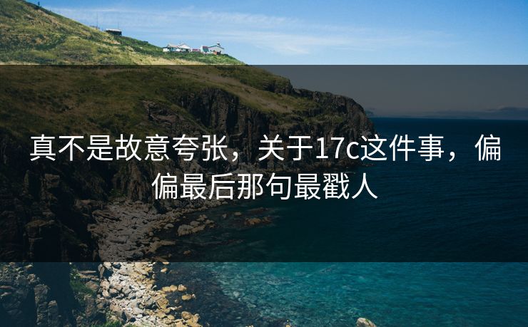 真不是故意夸张，关于17c这件事，偏偏最后那句最戳人