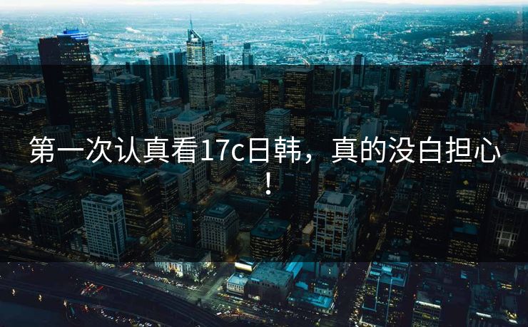 第一次认真看17c日韩,真的没白担心!