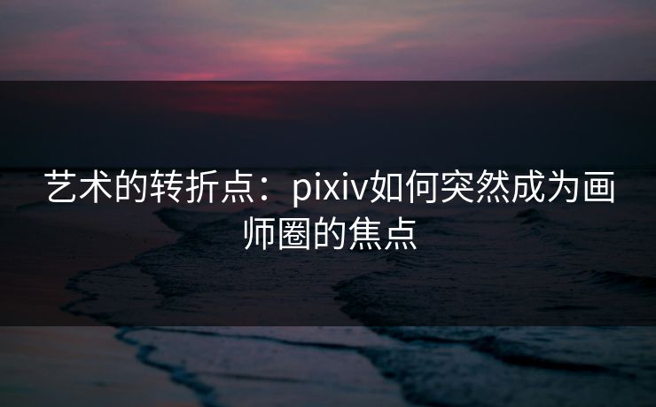 艺术的转折点：pixiv如何突然成为画师圈的焦点