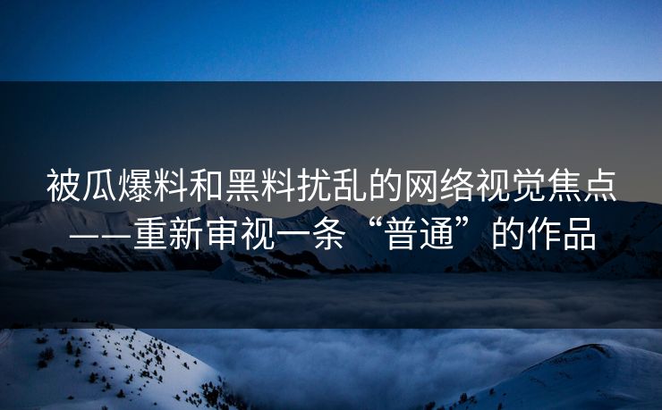 被瓜爆料和黑料扰乱的网络视觉焦点——重新审视一条“普通”的作品