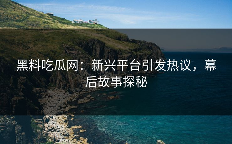 黑料吃瓜网：新兴平台引发热议，幕后故事探秘
