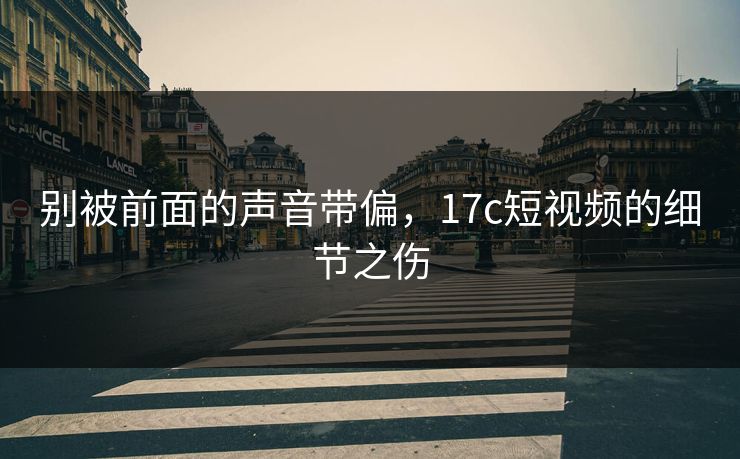 别被前面的声音带偏,17c短视频的细节之伤