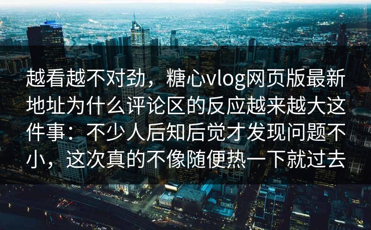 越看越不对劲,糖心vlog网页版最新地址为什么评论区的反应越来越大这件事:不少人后知后觉才发现问题不小,这次真的不像随便热一下就过去