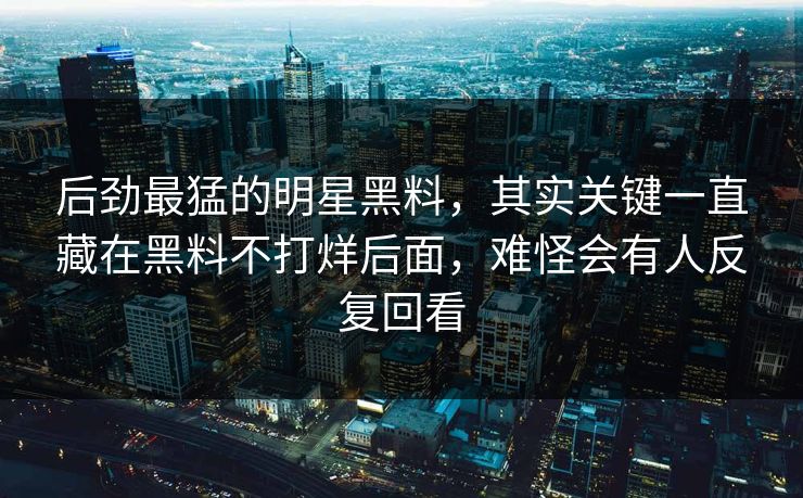 后劲最猛的明星黑料,其实关键一直藏在黑料不打烊后面,难怪会有人反复回看 后劲最猛的明星黑料,其实关键一直藏在黑料不打烊后面,难怪会有人反复回看