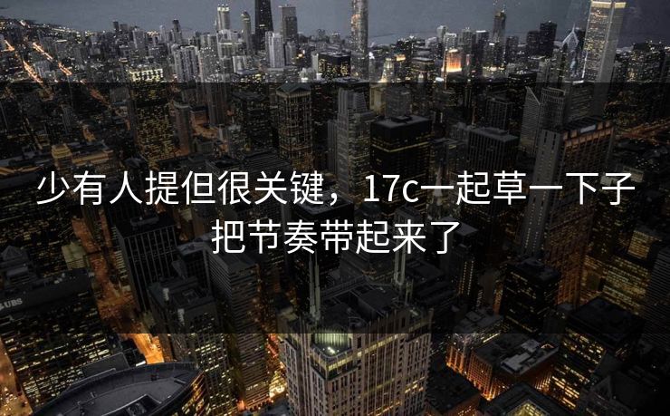少有人提但很关键,17c一起草一下子把节奏带起来了 少有人提但很关键,17c一起草一下子把节奏带起来了