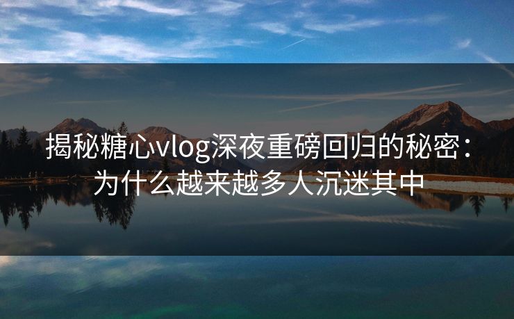 揭秘糖心vlog深夜重磅回归的秘密：为什么越来越多人沉迷其中