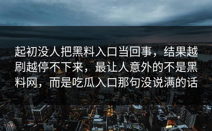 起初没人把黑料入口当回事,结果越刷越停不下来,最让人意外的不是黑料网,而是吃瓜入口那句没说满的话 起初没人把黑料入口当回事,结果越刷越停不下来,最让人意外的不是黑料网,而是吃瓜入口那句没说满的话