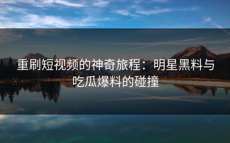 重刷短视频的神奇旅程:明星黑料与吃瓜爆料的碰撞