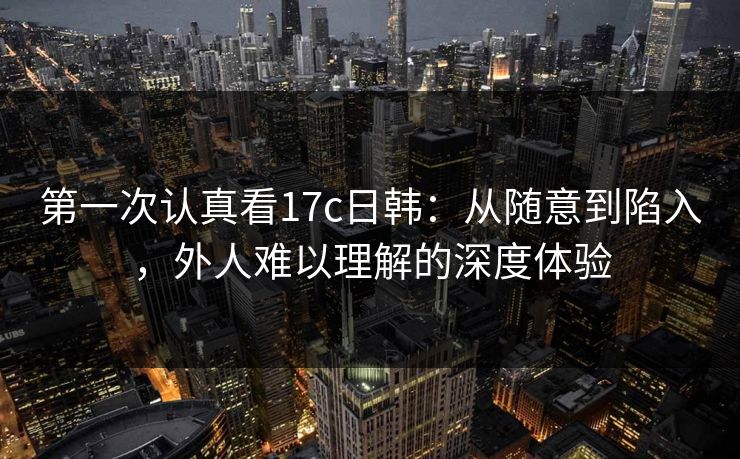 第一次认真看17c日韩:从随意到陷入,外人难以理解的深度体验