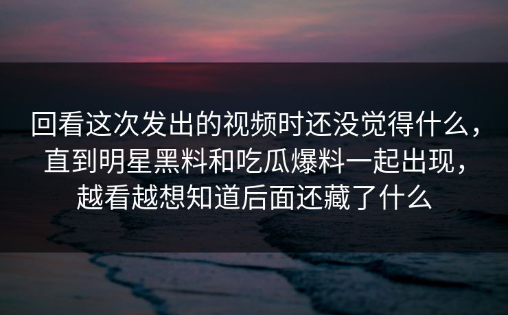 回看这次发出的视频时还没觉得什么,直到明星黑料和吃瓜爆料一起出现,越看越想知道后面还藏了什么