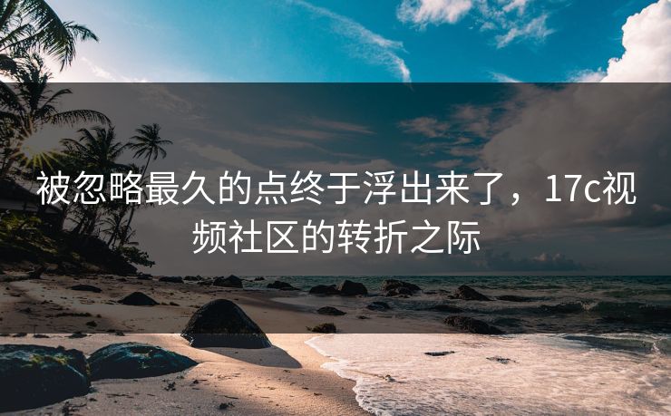 被忽略最久的点终于浮出来了,17c视频社区的转折之际